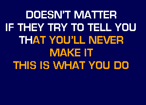 DOESN'T MATTER
IF THEY TRY TO TELL YOU
THAT YOU'LL NEVER
MAKE IT
THIS IS WHAT YOU DO