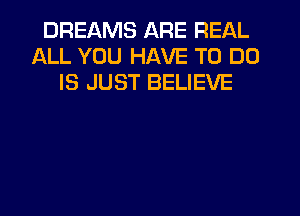 DREAMS ARE REAL
ALL YOU HAVE TO DO
IS JUST BELIEVE