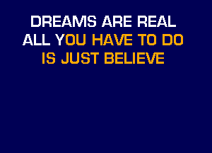 DREAMS ARE REAL
ALL YOU HAVE TO DO
IS JUST BELIEVE