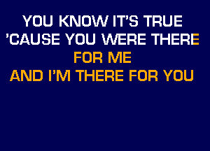 YOU KNOW ITS TRUE
'CAUSE YOU WERE THERE
FOR ME
AND I'M THERE FOR YOU