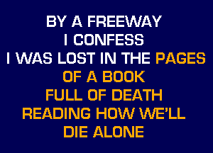 BY A FREEWAY
I CONFESS
I WAS LOST IN THE PAGES
OF A BOOK
FULL OF DEATH
READING HOW WE'LL
DIE ALONE