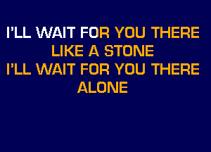 I'LL WAIT FOR YOU THERE
LIKE A STONE
I'LL WAIT FOR YOU THERE
ALONE