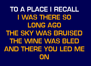 TO A PLACE I RECALL
I WAS THERE SO
LONG AGO
THE SKY WAS BRUISED
THE WINE WAS BLED
AND THERE YOU LED ME
ON