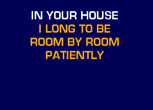 IN YOUR HOUSE
l LONG TO BE
ROOM BY ROOM

PATIENTLY