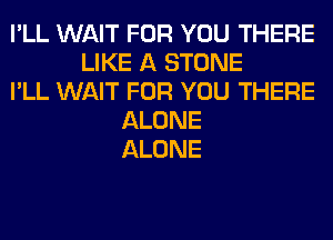 I'LL WAIT FOR YOU THERE
LIKE A STONE
I'LL WAIT FOR YOU THERE
ALONE
ALONE