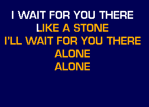 I WAIT FOR YOU THERE
LIKE A STONE
I'LL WAIT FOR YOU THERE
ALONE
ALONE