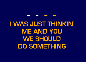 I WAS JUST THINKIM

ME AND YOU
WE SHOULD
DO SOMETHING