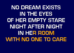 N0 DREAM EXISTS
IN THE EYES
OF HER EMPTY STARE
NIGHT AFTER NIGHT
IN HER ROOM
WITH NO ONE TO CARE