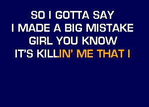 SO I GOTTA SAY
I MADE A BIG MISTAKE
GIRL YOU KNOW
ITIS KILLIN' ME THAT I