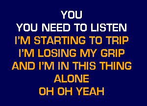 YOU
YOU NEED TO LISTEN
I'M STARTING T0 TRIP
I'M LOSING MY GRIP
AND I'M IN THIS THING
ALONE
0H OH YEAH