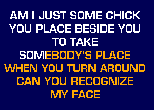 AM I JUST SOME CHICK
YOU PLACE BESIDE YOU
TO TAKE

SOMEBODY'S PLACE
VUHEN YOU TURN AROUND

CAN YOU RECOGNIZE
MY FACE