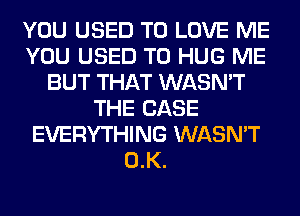 YOU USED TO LOVE ME
YOU USED TO HUG ME
BUT THAT WASN'T
THE CASE
EVERYTHING WASN'T
0.K.