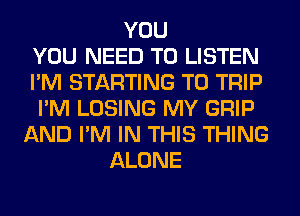 YOU
YOU NEED TO LISTEN
I'M STARTING T0 TRIP
I'M LOSING MY GRIP
AND I'M IN THIS THING
ALONE