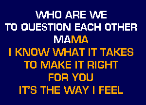 WHO ARE WE
T0 QUESTION EACH OTHER

MAMA
I KNOW WHAT IT TAKES
TO MAKE IT RIGHT
FOR YOU
ITS THE WAY I FEEL