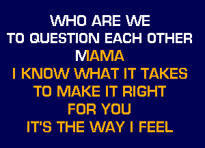WHO ARE WE
T0 QUESTION EACH OTHER

MAMA
I KNOW WHAT IT TAKES
TO MAKE IT RIGHT
FOR YOU
ITS THE WAY I FEEL