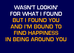 WASN'T LOOKIN'
FOR WHAT I FOUND
BUT I FOUND YOU
AND I'M BOUND TO
FIND HAPPINESS
IN BEING AROUND YOU