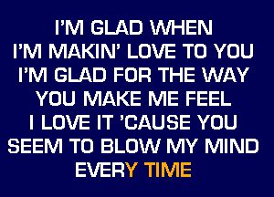 I'M GLAD WHEN
I'M MAKIM LOVE TO YOU
I'M GLAD FOR THE WAY
YOU MAKE ME FEEL
I LOVE IT 'CAUSE YOU
SEEM TO BLOW MY MIND
EVERY TIME