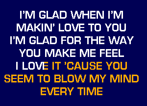 I'M GLAD WHEN I'M
MAKIM LOVE TO YOU
I'M GLAD FOR THE WAY
YOU MAKE ME FEEL
I LOVE IT 'CAUSE YOU
SEEM TO BLOW MY MIND
EVERY TIME