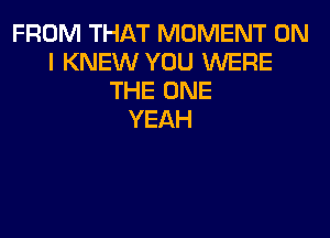 FROM THAT MOMENT ON
I KNEW YOU WERE
THE ONE
YEAH