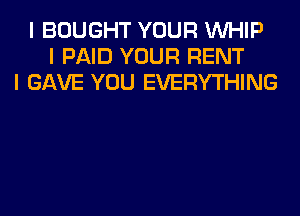 I BOUGHT YOUR INHIP
I PAID YOUR RENT
I GAVE YOU EVERYTHING