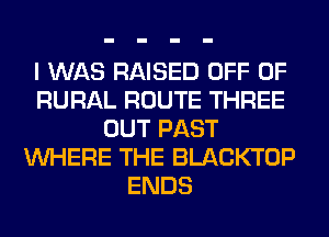 I WAS RAISED OFF OF
RURAL ROUTE THREE
OUT PAST
WHERE THE BLACKTOP
ENDS