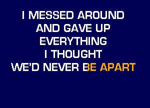 I MESSED AROUND
AND GAVE UP
EVERYTHING
I THOUGHT
WE'D NEVER BE APART