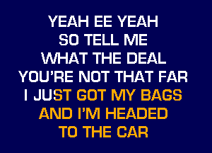 YEAH EE YEAH
SO TELL ME
WHAT THE DEAL
YOU'RE NOT THAT FAR
I JUST GOT MY BAGS
AND I'M HEADED
TO THE CAR