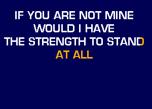 IF YOU ARE NOT MINE
WOULD I HAVE
THE STRENGTH T0 STAND
AT ALL