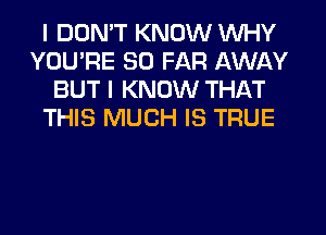 I DDMT KNOW WHY
YOU'RE SO FAR AWAY
BUT I KNOW THAT
THIS MUCH IS TRUE