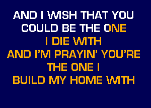 AND I INISH THAT YOU
COULD BE THE ONE
I DIE INITH
AND I'M PRAYIN' YOU'RE
THE ONE I
BUILD MY HOME INITH