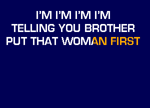 I'M I'M I'M I'M
TELLING YOU BROTHER
PUT THAT WOMAN FIRST
