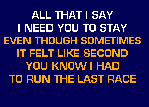 ALL THAT I SAY

I NEED YOU TO STAY
EVEN THOUGH SOMETIMES

IT FELT LIKE SECOND
YOU KNOWI HAD
TO RUN THE LAST RACE