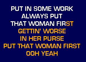 PUT IN SOME WORK
ALWAYS PUT
THAT WOMAN FIRST
GETI'IM WORSE
IN HER PURSE
PUT THAT WOMAN FIRST
00H YEAH