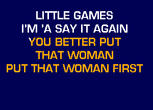LITI'LE GAMES
I'M 'A SAY IT AGAIN
YOU BETTER PUT
THAT WOMAN
PUT THAT WOMAN FIRST
