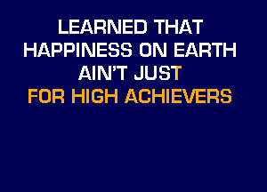 LEARNED THAT
HAPPINESS ON EARTH
AIN'T JUST
FOR HIGH ACHIEVERS