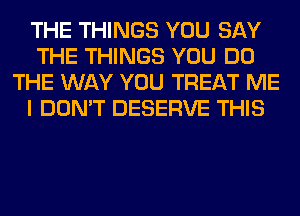 THE THINGS YOU SAY
THE THINGS YOU DO
THE WAY YOU TREAT ME
I DON'T DESERVE THIS