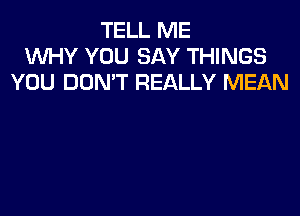 TELL ME
WHY YOU SAY THINGS
YOU DON'T REALLY MEAN