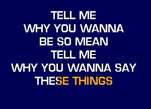 TELL ME
WHY YOU WANNA
BE SO MEAN
TELL ME

WHY YOU WANNA SAY
THESE THINGS