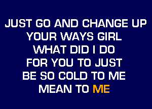 JUST GO AND CHANGE UP
YOUR WAYS GIRL
WHAT DID I DO
FOR YOU TO JUST
BE SO COLD TO ME
MEAN TO ME