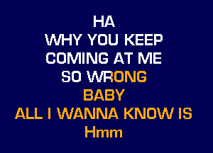 HA
WHY YOU KEEP
COMING AT ME

SO WRONG
BABY
ALL I WANNA KNOW IS
Hmm