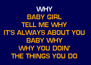 WHY
BABY GIRL
TELL ME WHY
ITS ALWAYS ABOUT YOU
BABY WHY
WHY YOU DOIN'
THE THINGS YOU DO