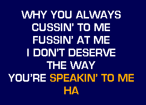 WHY YOU ALWAYS
CUSSIN' TO ME
FUSSIN' AT ME

I DON'T DESERVE
THE WAY
YOU'RE SPEAKIN' TO ME
HA
