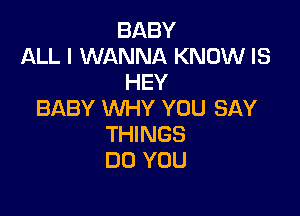 BABY
ALL I WANNA KNOW IS
HEY

BABY WHY YOU SAY
THINGS
DO YOU