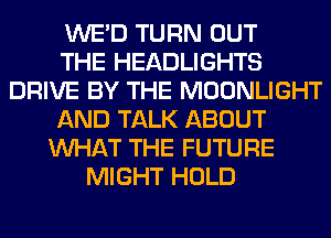 WE'D TURN OUT
THE HEADLIGHTS
DRIVE BY THE MOONLIGHT
AND TALK ABOUT
WHAT THE FUTURE
MIGHT HOLD