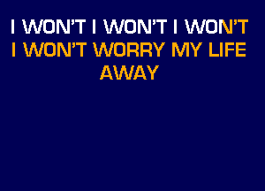 I WON'T I WON'T I WON'T
I WON'T WORRY MY LIFE
AWAY