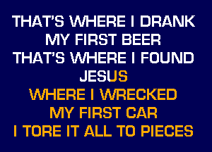 THAT'S INHERE I DRANK
MY FIRST BEER
THAT'S INHERE I FOUND
JESUS
INHERE I WRECKED
MY FIRST CAR
I TORE IT ALL T0 PIECES