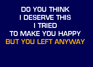 DO YOU THINK
I DESERVE THIS
I TRIED
TO MAKE YOU HAPPY
BUT YOU LEFT ANYWAY