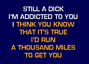 STILL A DICK
I'M ADDICTED TO YOU
I THINK YOU KNOW
THAT ITS TRUE
I'D RUN
A THOUSAND MILES
TO GET YOU