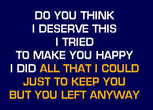 DO YOU THINK
I DESERVE THIS
I TRIED
TO MAKE YOU HAPPY
I DID ALL THAT I COULD
JUST TO KEEP YOU
BUT YOU LEFT ANYWAY