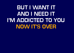 BUT I WANT IT
AND I NEED IT
I'M ADDICTED TO YOU

NOW IT'S OVER